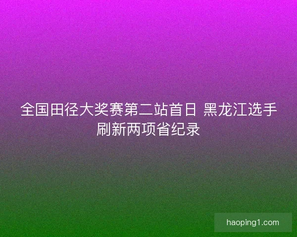 全国田径大奖赛第二站首日 黑龙江选手刷新两项省纪录