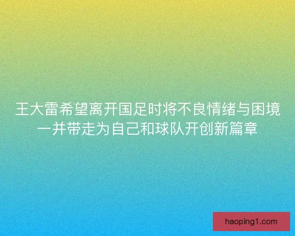王大雷希望离开国足时将不良情绪与困境一并带走为自己和球队开创新篇章
