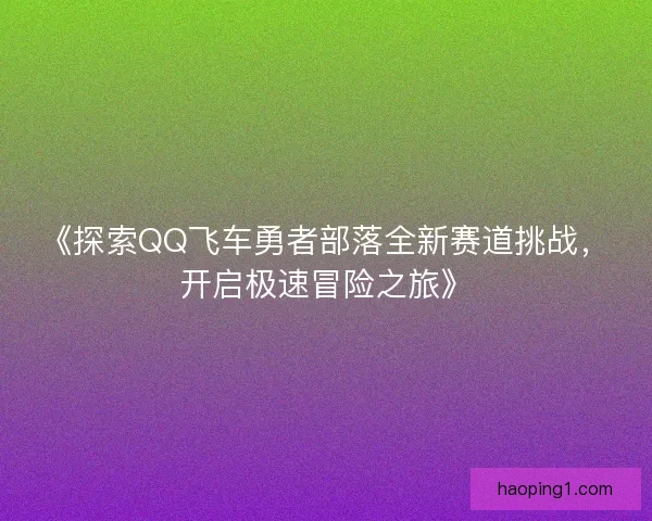 《探索QQ飞车勇者部落全新赛道挑战，开启极速冒险之旅》