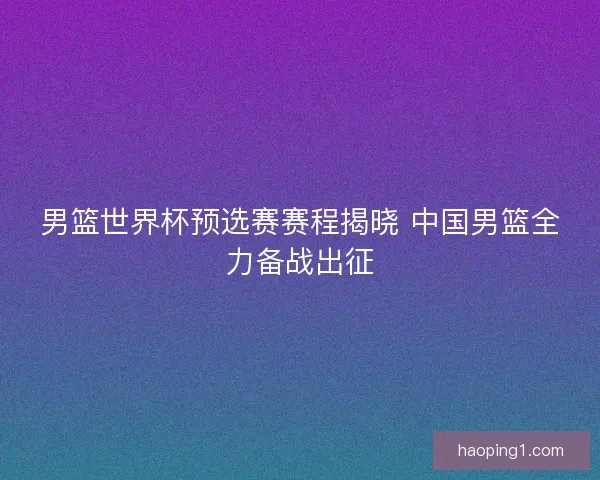 男篮世界杯预选赛赛程揭晓 中国男篮全力备战出征