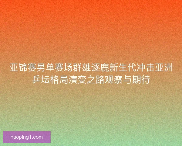 亚锦赛男单赛场群雄逐鹿新生代冲击亚洲乒坛格局演变之路观察与期待