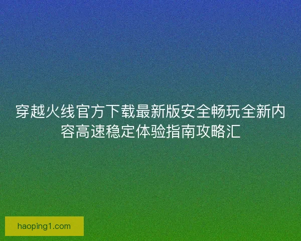 穿越火线官方下载最新版安全畅玩全新内容高速稳定体验指南攻略汇