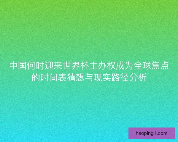 中国何时迎来世界杯主办权成为全球焦点的时间表猜想与现实路径分析