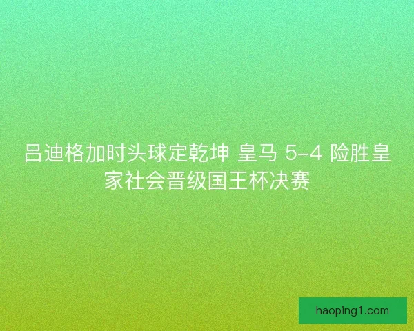 吕迪格加时头球定乾坤 皇马 5-4 险胜皇家社会晋级国王杯决赛