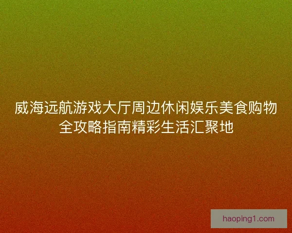 威海远航游戏大厅周边休闲娱乐美食购物全攻略指南精彩生活汇聚地