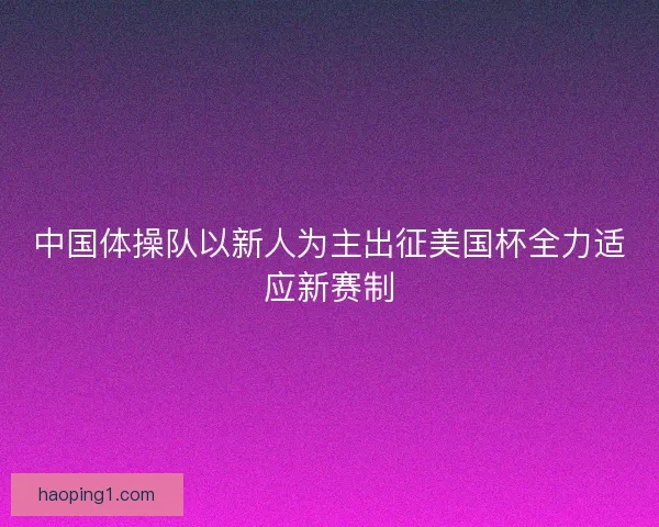 中国体操队以新人为主出征美国杯全力适应新赛制