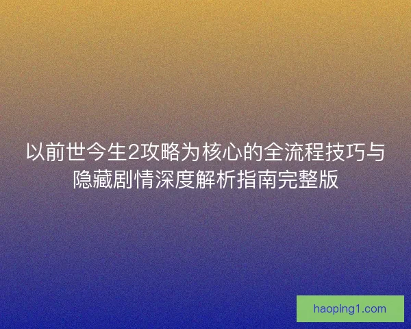 以前世今生2攻略为核心的全流程技巧与隐藏剧情深度解析指南完整版 以前世今生2攻略为核心的全流程技巧与隐藏剧情深度解析指南完整版