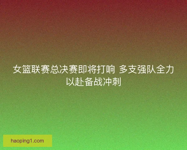 女篮联赛总决赛即将打响 多支强队全力以赴备战冲刺