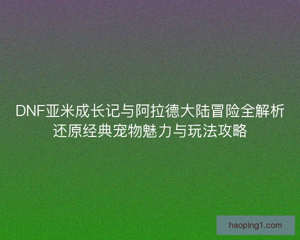 DNF亚米成长记与阿拉德大陆冒险全解析还原经典宠物魅力与玩法攻略