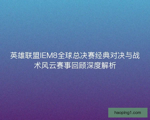 英雄联盟IEM8全球总决赛经典对决与战术风云赛事回顾深度解析