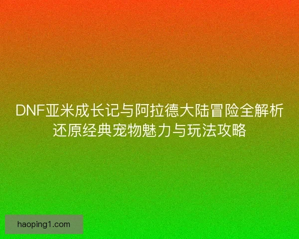DNF亚米成长记与阿拉德大陆冒险全解析还原经典宠物魅力与玩法攻略